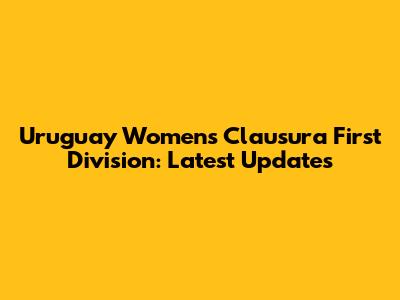 Uruguay Women's Clausura First Division: Latest Updates