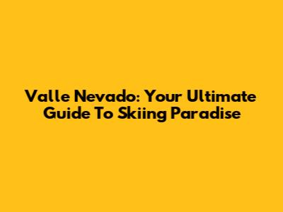 Valle Nevado: Your Ultimate Guide To Skiing Paradise