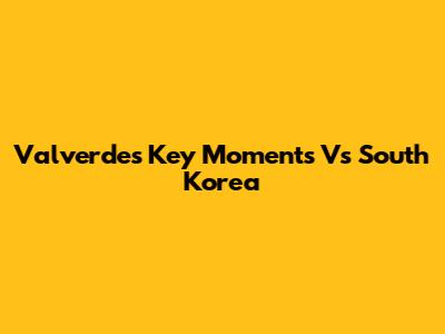 Valverde's Key Moments Vs South Korea