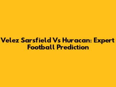Velez Sarsfield Vs Huracan: Expert Football Prediction
