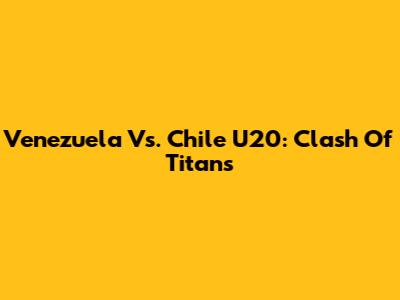 Venezuela Vs. Chile U20: Clash Of Titans