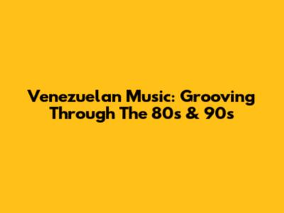 Venezuelan Music: Grooving Through The 80s & 90s