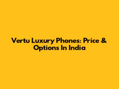 Vertu Luxury Phones: Price & Options In India