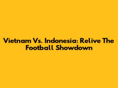Vietnam Vs. Indonesia: Relive The Football Showdown