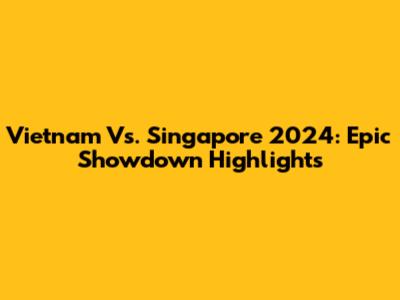 Vietnam Vs. Singapore 2024: Epic Showdown Highlights