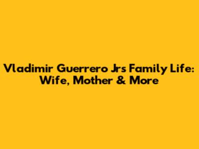 Vladimir Guerrero Jr's Family Life: Wife, Mother & More