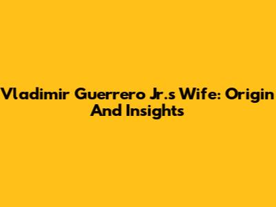 Vladimir Guerrero Jr.'s Wife: Origin And Insights