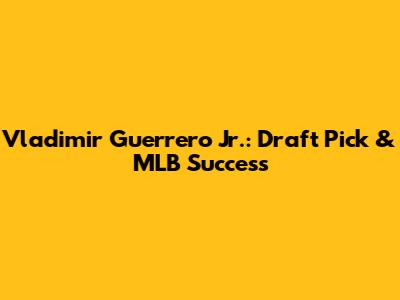 Vladimir Guerrero Jr.: Draft Pick & MLB Success