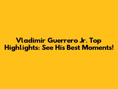 Vladimir Guerrero Jr. Top Highlights: See His Best Moments!