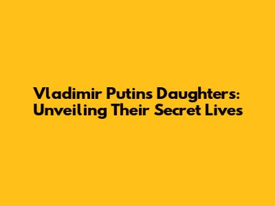 Vladimir Putin's Daughters: Unveiling Their Secret Lives