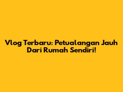 Vlog Terbaru: Petualangan Jauh Dari Rumah Sendiri!