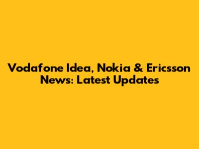 Vodafone Idea, Nokia & Ericsson News: Latest Updates