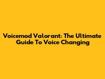 Voicemod Valorant: The Ultimate Guide To Voice Changing
