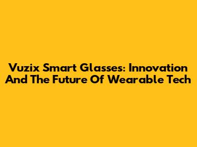 Vuzix Smart Glasses: Innovation And The Future Of Wearable Tech
