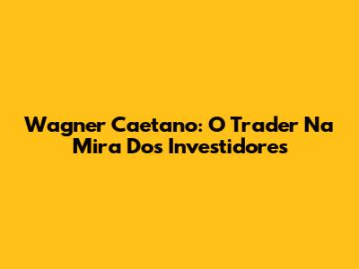 Wagner Caetano: O Trader "Na Mira" Dos Investidores