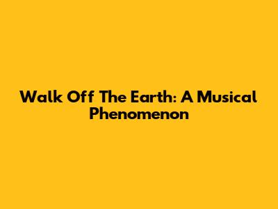 Walk Off The Earth: A Musical Phenomenon
