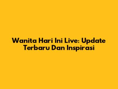 Wanita Hari Ini Live: Update Terbaru Dan Inspirasi