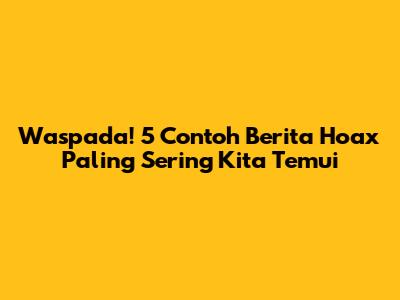 Waspada! 5 Contoh Berita Hoax Paling Sering Kita Temui