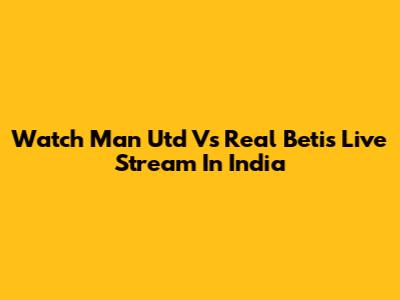 Watch Man Utd Vs Real Betis Live Stream In India