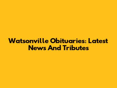 Watsonville Obituaries: Latest News And Tributes