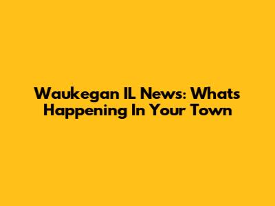 Waukegan IL News: What's Happening In Your Town