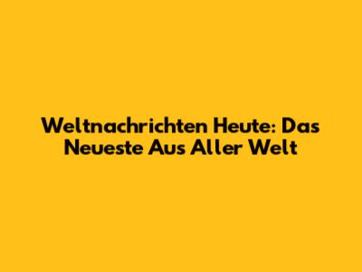 Weltnachrichten Heute: Das Neueste Aus Aller Welt