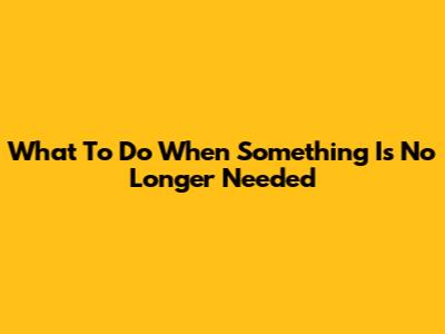 What To Do When Something Is No Longer Needed