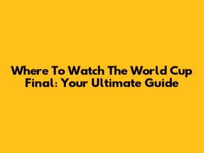 Where To Watch The World Cup Final: Your Ultimate Guide