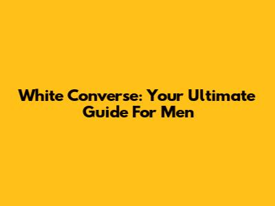 White Converse: Your Ultimate Guide For Men