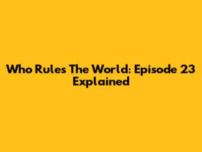 Who Rules The World: Episode 23 Explained