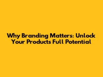 Why Branding Matters: Unlock Your Product's Full Potential