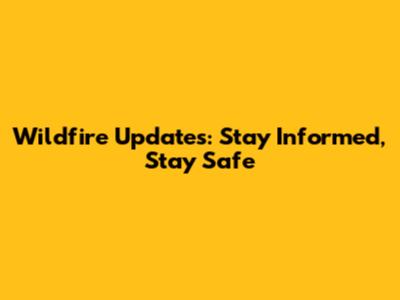 Wildfire Updates: Stay Informed, Stay Safe