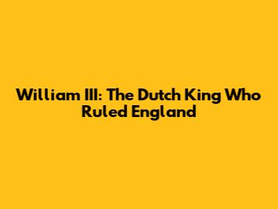 William III: The Dutch King Who Ruled England