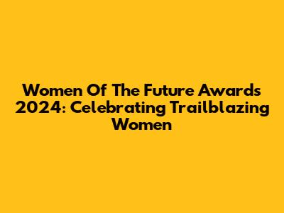 Women Of The Future Awards 2024: Celebrating Trailblazing Women