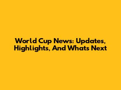 World Cup News: Updates, Highlights, And What's Next