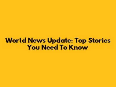 World News Update: Top Stories You Need To Know