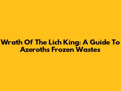 Wrath Of The Lich King: A Guide To Azeroth's Frozen Wastes
