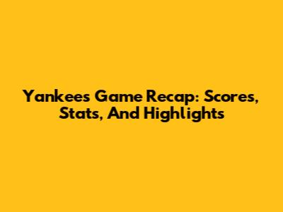 Yankees Game Recap: Scores, Stats, And Highlights