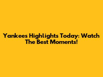 Yankees Highlights Today: Watch The Best Moments!