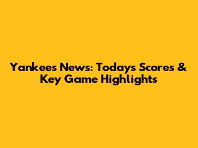 Yankees News: Today's Scores & Key Game Highlights