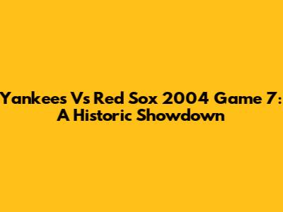 Yankees Vs Red Sox 2004 Game 7: A Historic Showdown