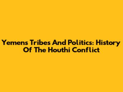 Yemen's Tribes And Politics: History Of The Houthi Conflict