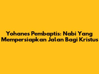 Yohanes Pembaptis: Nabi Yang Mempersiapkan Jalan Bagi Kristus