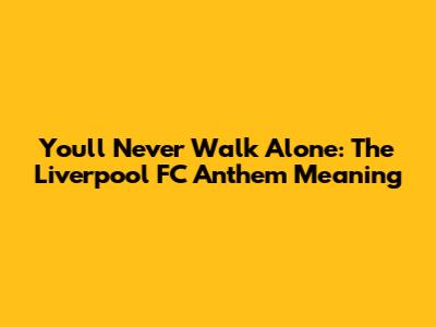 You'll Never Walk Alone: The Liverpool FC Anthem Meaning