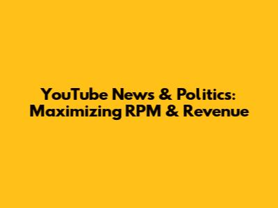 YouTube News & Politics: Maximizing RPM & Revenue