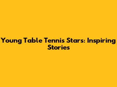 Young Table Tennis Stars: Inspiring Stories