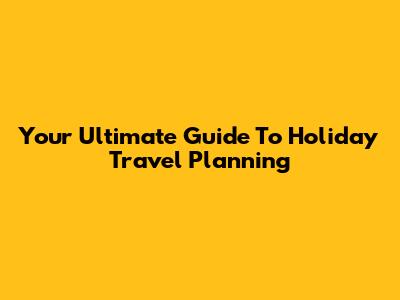 Your Ultimate Guide To Holiday Travel Planning