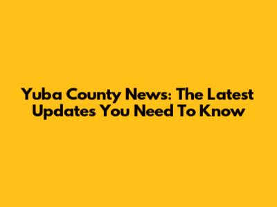 Yuba County News: The Latest Updates You Need To Know