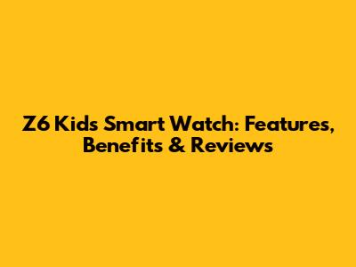Z6 Kids Smart Watch: Features, Benefits & Reviews