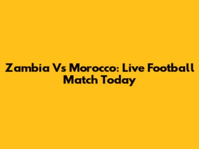 Zambia Vs Morocco: Live Football Match Today